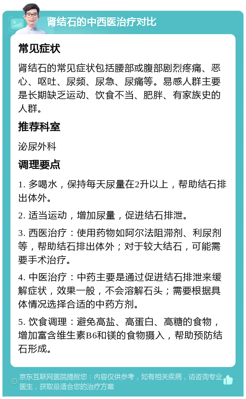 肾结石的中西医治疗对比 常见症状 肾结石的常见症状包括腰部或腹部剧烈疼痛、恶心、呕吐、尿频、尿急、尿痛等。易感人群主要是长期缺乏运动、饮食不当、肥胖、有家族史的人群。 推荐科室 泌尿外科 调理要点 1. 多喝水，保持每天尿量在2升以上，帮助结石排出体外。 2. 适当运动，增加尿量，促进结石排泄。 3. 西医治疗：使用药物如阿尔法阻滞剂、利尿剂等，帮助结石排出体外；对于较大结石，可能需要手术治疗。 4. 中医治疗：中药主要是通过促进结石排泄来缓解症状，效果一般，不会溶解石头；需要根据具体情况选择合适的中药方剂。 5. 饮食调理：避免高盐、高蛋白、高糖的食物，增加富含维生素B6和镁的食物摄入，帮助预防结石形成。