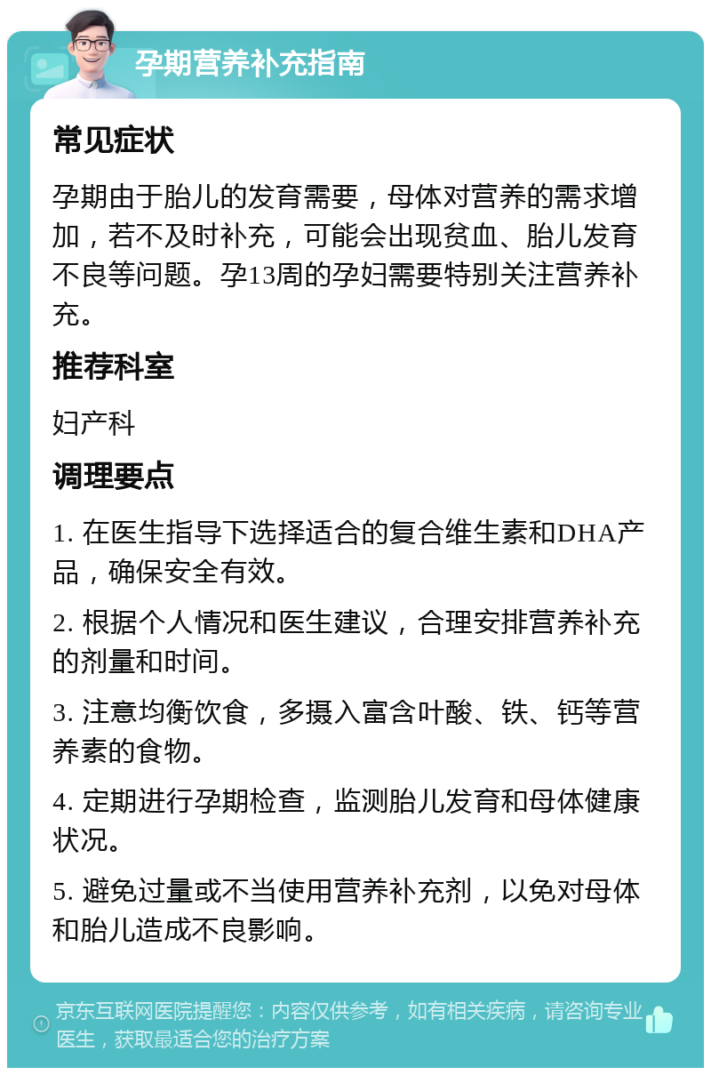 孕期营养补充指南 常见症状 孕期由于胎儿的发育需要，母体对营养的需求增加，若不及时补充，可能会出现贫血、胎儿发育不良等问题。孕13周的孕妇需要特别关注营养补充。 推荐科室 妇产科 调理要点 1. 在医生指导下选择适合的复合维生素和DHA产品，确保安全有效。 2. 根据个人情况和医生建议，合理安排营养补充的剂量和时间。 3. 注意均衡饮食，多摄入富含叶酸、铁、钙等营养素的食物。 4. 定期进行孕期检查，监测胎儿发育和母体健康状况。 5. 避免过量或不当使用营养补充剂，以免对母体和胎儿造成不良影响。