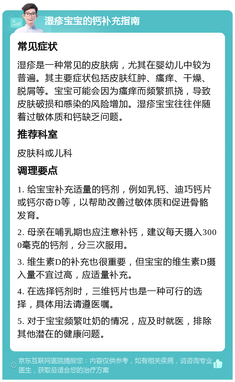 湿疹宝宝的钙补充指南 常见症状 湿疹是一种常见的皮肤病，尤其在婴幼儿中较为普遍。其主要症状包括皮肤红肿、瘙痒、干燥、脱屑等。宝宝可能会因为瘙痒而频繁抓挠，导致皮肤破损和感染的风险增加。湿疹宝宝往往伴随着过敏体质和钙缺乏问题。 推荐科室 皮肤科或儿科 调理要点 1. 给宝宝补充适量的钙剂，例如乳钙、迪巧钙片或钙尔奇D等，以帮助改善过敏体质和促进骨骼发育。 2. 母亲在哺乳期也应注意补钙，建议每天摄入3000毫克的钙剂，分三次服用。 3. 维生素D的补充也很重要，但宝宝的维生素D摄入量不宜过高，应适量补充。 4. 在选择钙剂时，三维钙片也是一种可行的选择，具体用法请遵医嘱。 5. 对于宝宝频繁吐奶的情况，应及时就医，排除其他潜在的健康问题。