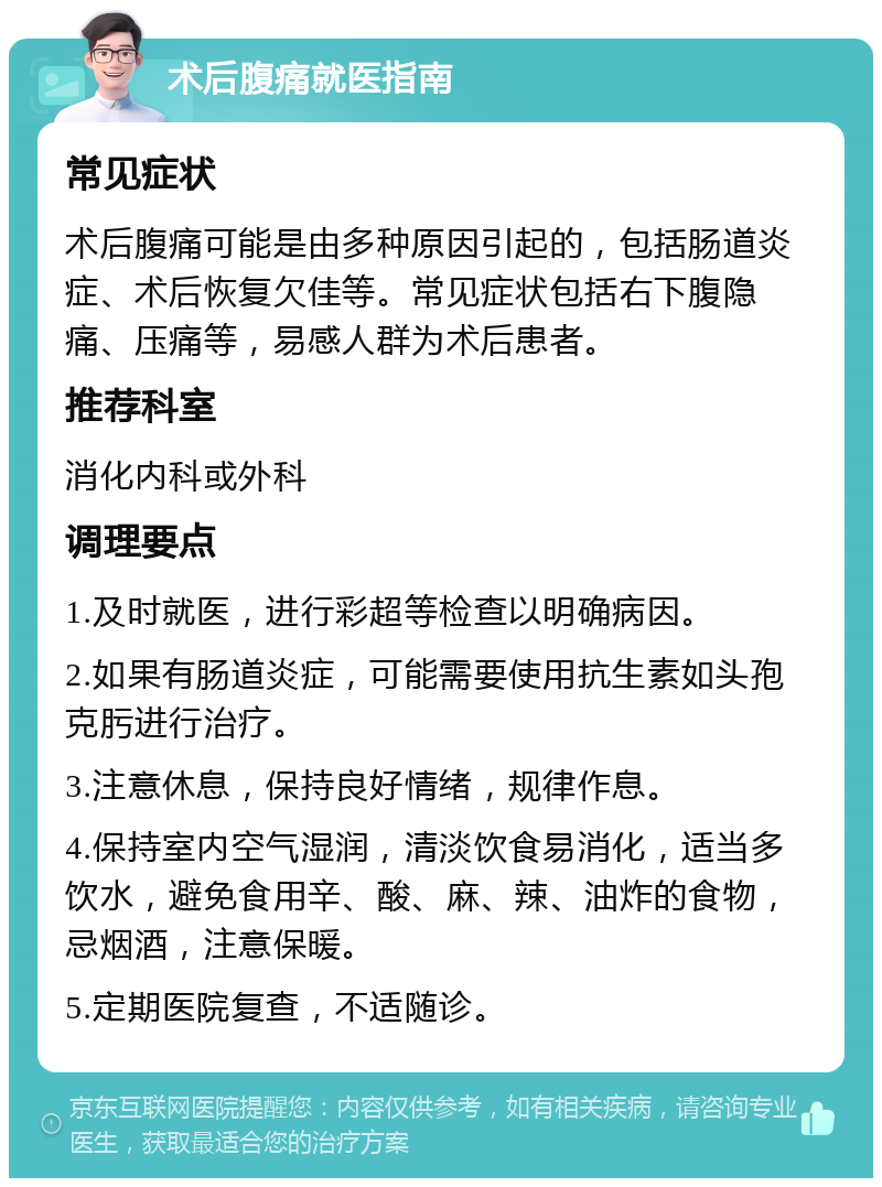 术后腹痛就医指南 常见症状 术后腹痛可能是由多种原因引起的，包括肠道炎症、术后恢复欠佳等。常见症状包括右下腹隐痛、压痛等，易感人群为术后患者。 推荐科室 消化内科或外科 调理要点 1.及时就医，进行彩超等检查以明确病因。 2.如果有肠道炎症，可能需要使用抗生素如头孢克肟进行治疗。 3.注意休息，保持良好情绪，规律作息。 4.保持室内空气湿润，清淡饮食易消化，适当多饮水，避免食用辛、酸、麻、辣、油炸的食物，忌烟酒，注意保暖。 5.定期医院复查，不适随诊。