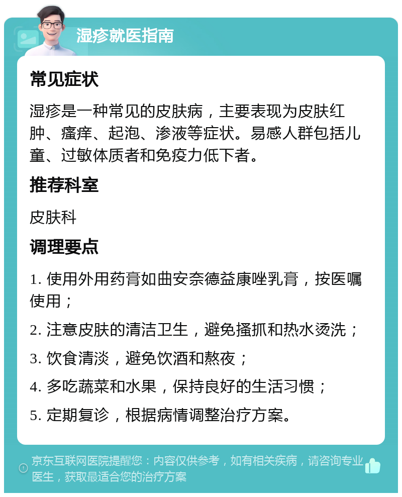 湿疹就医指南 常见症状 湿疹是一种常见的皮肤病，主要表现为皮肤红肿、瘙痒、起泡、渗液等症状。易感人群包括儿童、过敏体质者和免疫力低下者。 推荐科室 皮肤科 调理要点 1. 使用外用药膏如曲安奈德益康唑乳膏，按医嘱使用； 2. 注意皮肤的清洁卫生，避免搔抓和热水烫洗； 3. 饮食清淡，避免饮酒和熬夜； 4. 多吃蔬菜和水果，保持良好的生活习惯； 5. 定期复诊，根据病情调整治疗方案。