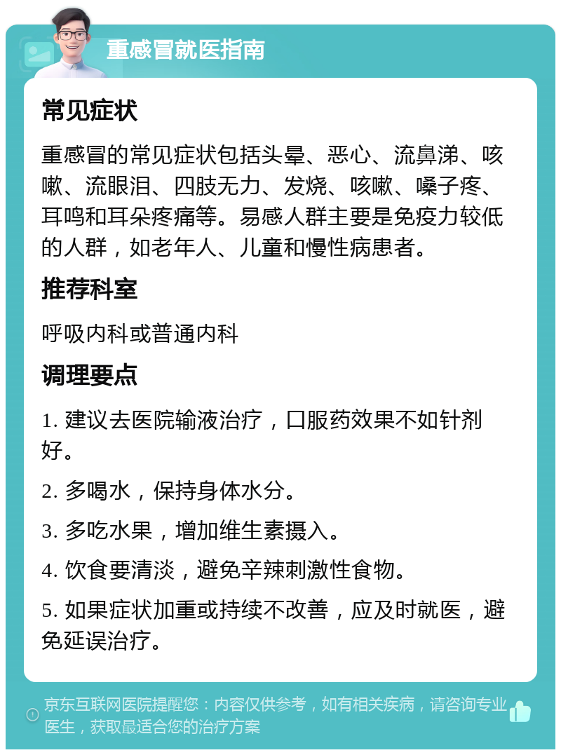 重感冒就医指南 常见症状 重感冒的常见症状包括头晕、恶心、流鼻涕、咳嗽、流眼泪、四肢无力、发烧、咳嗽、嗓子疼、耳鸣和耳朵疼痛等。易感人群主要是免疫力较低的人群，如老年人、儿童和慢性病患者。 推荐科室 呼吸内科或普通内科 调理要点 1. 建议去医院输液治疗，口服药效果不如针剂好。 2. 多喝水，保持身体水分。 3. 多吃水果，增加维生素摄入。 4. 饮食要清淡，避免辛辣刺激性食物。 5. 如果症状加重或持续不改善，应及时就医，避免延误治疗。