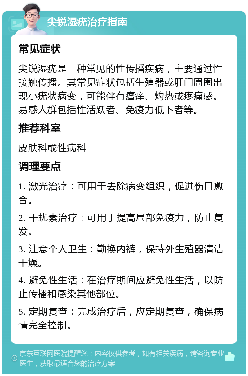 尖锐湿疣治疗指南 常见症状 尖锐湿疣是一种常见的性传播疾病，主要通过性接触传播。其常见症状包括生殖器或肛门周围出现小疣状病变，可能伴有瘙痒、灼热或疼痛感。易感人群包括性活跃者、免疫力低下者等。 推荐科室 皮肤科或性病科 调理要点 1. 激光治疗：可用于去除病变组织，促进伤口愈合。 2. 干扰素治疗：可用于提高局部免疫力，防止复发。 3. 注意个人卫生：勤换内裤，保持外生殖器清洁干燥。 4. 避免性生活：在治疗期间应避免性生活，以防止传播和感染其他部位。 5. 定期复查：完成治疗后，应定期复查，确保病情完全控制。