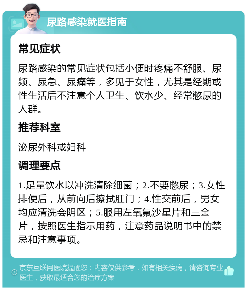 尿路感染就医指南 常见症状 尿路感染的常见症状包括小便时疼痛不舒服、尿频、尿急、尿痛等，多见于女性，尤其是经期或性生活后不注意个人卫生、饮水少、经常憋尿的人群。 推荐科室 泌尿外科或妇科 调理要点 1.足量饮水以冲洗清除细菌；2.不要憋尿；3.女性排便后，从前向后擦拭肛门；4.性交前后，男女均应清洗会阴区；5.服用左氧氟沙星片和三金片，按照医生指示用药，注意药品说明书中的禁忌和注意事项。