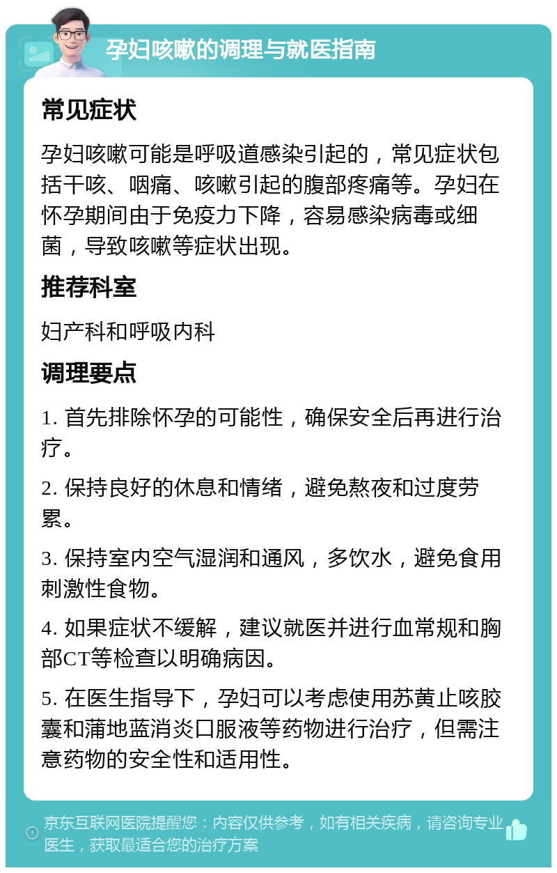 孕妇咳嗽的调理与就医指南 常见症状 孕妇咳嗽可能是呼吸道感染引起的，常见症状包括干咳、咽痛、咳嗽引起的腹部疼痛等。孕妇在怀孕期间由于免疫力下降，容易感染病毒或细菌，导致咳嗽等症状出现。 推荐科室 妇产科和呼吸内科 调理要点 1. 首先排除怀孕的可能性，确保安全后再进行治疗。 2. 保持良好的休息和情绪，避免熬夜和过度劳累。 3. 保持室内空气湿润和通风，多饮水，避免食用刺激性食物。 4. 如果症状不缓解，建议就医并进行血常规和胸部CT等检查以明确病因。 5. 在医生指导下，孕妇可以考虑使用苏黄止咳胶囊和蒲地蓝消炎口服液等药物进行治疗，但需注意药物的安全性和适用性。