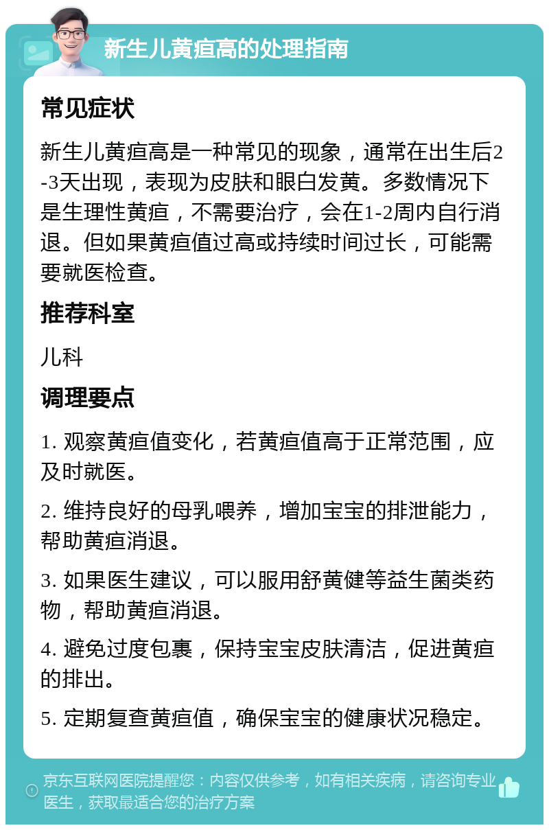 新生儿黄疸高的处理指南 常见症状 新生儿黄疸高是一种常见的现象，通常在出生后2-3天出现，表现为皮肤和眼白发黄。多数情况下是生理性黄疸，不需要治疗，会在1-2周内自行消退。但如果黄疸值过高或持续时间过长，可能需要就医检查。 推荐科室 儿科 调理要点 1. 观察黄疸值变化，若黄疸值高于正常范围，应及时就医。 2. 维持良好的母乳喂养，增加宝宝的排泄能力，帮助黄疸消退。 3. 如果医生建议，可以服用舒黄健等益生菌类药物，帮助黄疸消退。 4. 避免过度包裹，保持宝宝皮肤清洁，促进黄疸的排出。 5. 定期复查黄疸值，确保宝宝的健康状况稳定。