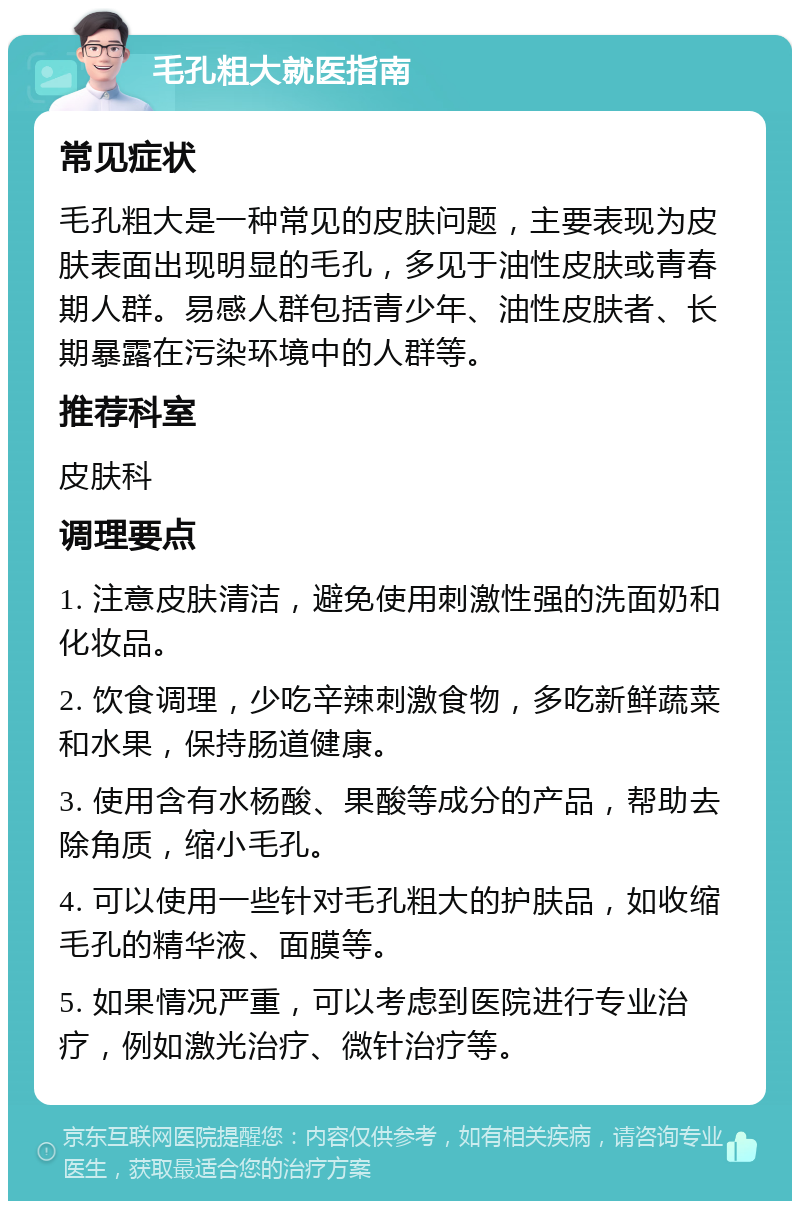 毛孔粗大就医指南 常见症状 毛孔粗大是一种常见的皮肤问题，主要表现为皮肤表面出现明显的毛孔，多见于油性皮肤或青春期人群。易感人群包括青少年、油性皮肤者、长期暴露在污染环境中的人群等。 推荐科室 皮肤科 调理要点 1. 注意皮肤清洁，避免使用刺激性强的洗面奶和化妆品。 2. 饮食调理，少吃辛辣刺激食物，多吃新鲜蔬菜和水果，保持肠道健康。 3. 使用含有水杨酸、果酸等成分的产品，帮助去除角质，缩小毛孔。 4. 可以使用一些针对毛孔粗大的护肤品，如收缩毛孔的精华液、面膜等。 5. 如果情况严重，可以考虑到医院进行专业治疗，例如激光治疗、微针治疗等。