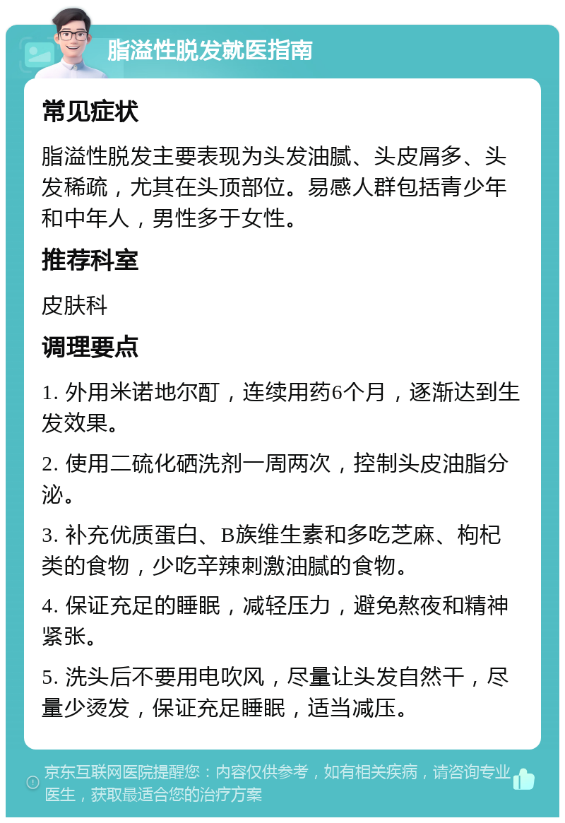 脂溢性脱发就医指南 常见症状 脂溢性脱发主要表现为头发油腻、头皮屑多、头发稀疏，尤其在头顶部位。易感人群包括青少年和中年人，男性多于女性。 推荐科室 皮肤科 调理要点 1. 外用米诺地尔酊，连续用药6个月，逐渐达到生发效果。 2. 使用二硫化硒洗剂一周两次，控制头皮油脂分泌。 3. 补充优质蛋白、B族维生素和多吃芝麻、枸杞类的食物，少吃辛辣刺激油腻的食物。 4. 保证充足的睡眠，减轻压力，避免熬夜和精神紧张。 5. 洗头后不要用电吹风，尽量让头发自然干，尽量少烫发，保证充足睡眠，适当减压。