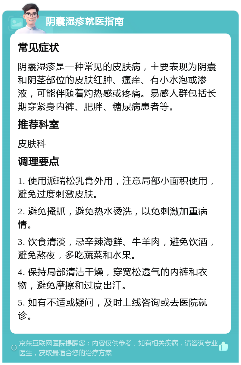 阴囊湿疹就医指南 常见症状 阴囊湿疹是一种常见的皮肤病，主要表现为阴囊和阴茎部位的皮肤红肿、瘙痒、有小水泡或渗液，可能伴随着灼热感或疼痛。易感人群包括长期穿紧身内裤、肥胖、糖尿病患者等。 推荐科室 皮肤科 调理要点 1. 使用派瑞松乳膏外用，注意局部小面积使用，避免过度刺激皮肤。 2. 避免搔抓，避免热水烫洗，以免刺激加重病情。 3. 饮食清淡，忌辛辣海鲜、牛羊肉，避免饮酒，避免熬夜，多吃蔬菜和水果。 4. 保持局部清洁干燥，穿宽松透气的内裤和衣物，避免摩擦和过度出汗。 5. 如有不适或疑问，及时上线咨询或去医院就诊。