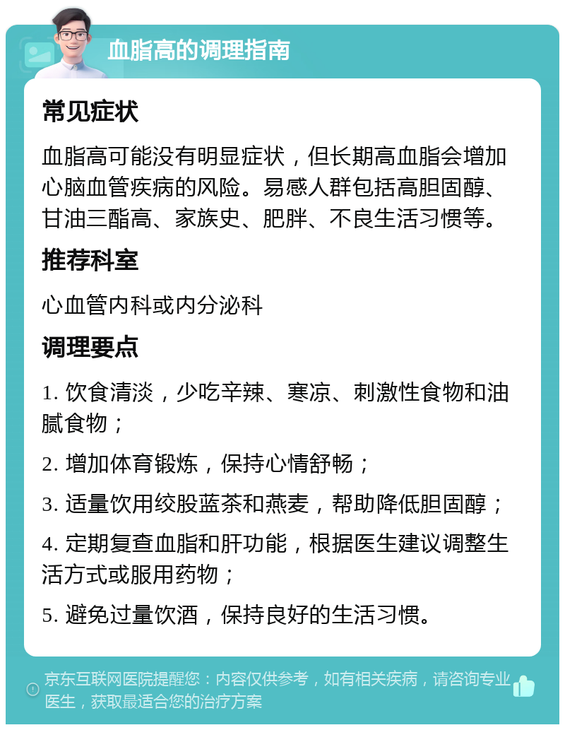 血脂高的调理指南 常见症状 血脂高可能没有明显症状，但长期高血脂会增加心脑血管疾病的风险。易感人群包括高胆固醇、甘油三酯高、家族史、肥胖、不良生活习惯等。 推荐科室 心血管内科或内分泌科 调理要点 1. 饮食清淡，少吃辛辣、寒凉、刺激性食物和油腻食物； 2. 增加体育锻炼，保持心情舒畅； 3. 适量饮用绞股蓝茶和燕麦，帮助降低胆固醇； 4. 定期复查血脂和肝功能，根据医生建议调整生活方式或服用药物； 5. 避免过量饮酒，保持良好的生活习惯。