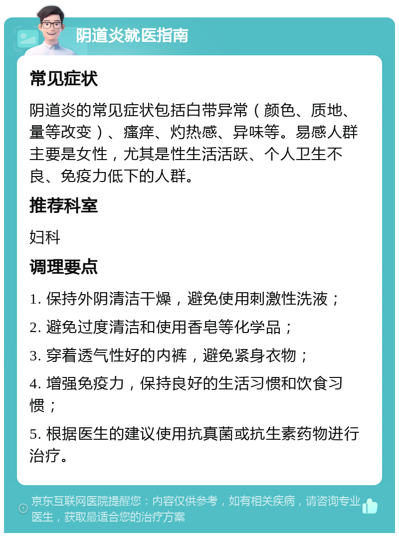 阴道炎就医指南 常见症状 阴道炎的常见症状包括白带异常（颜色、质地、量等改变）、瘙痒、灼热感、异味等。易感人群主要是女性，尤其是性生活活跃、个人卫生不良、免疫力低下的人群。 推荐科室 妇科 调理要点 1. 保持外阴清洁干燥，避免使用刺激性洗液； 2. 避免过度清洁和使用香皂等化学品； 3. 穿着透气性好的内裤，避免紧身衣物； 4. 增强免疫力，保持良好的生活习惯和饮食习惯； 5. 根据医生的建议使用抗真菌或抗生素药物进行治疗。