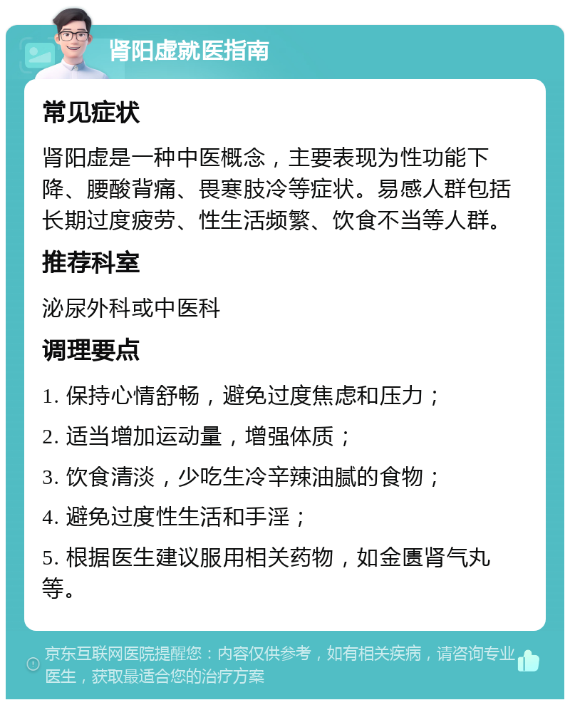 肾阳虚就医指南 常见症状 肾阳虚是一种中医概念，主要表现为性功能下降、腰酸背痛、畏寒肢冷等症状。易感人群包括长期过度疲劳、性生活频繁、饮食不当等人群。 推荐科室 泌尿外科或中医科 调理要点 1. 保持心情舒畅，避免过度焦虑和压力； 2. 适当增加运动量，增强体质； 3. 饮食清淡，少吃生冷辛辣油腻的食物； 4. 避免过度性生活和手淫； 5. 根据医生建议服用相关药物，如金匮肾气丸等。