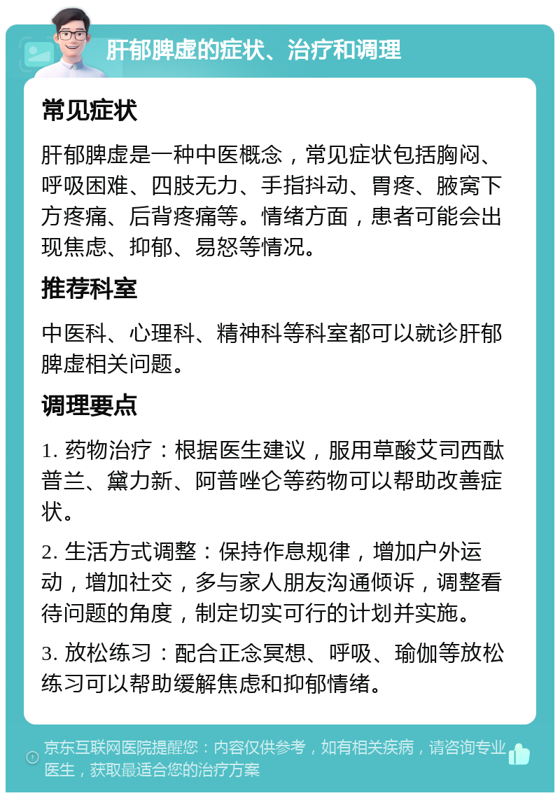 肝郁脾虚的症状、治疗和调理 常见症状 肝郁脾虚是一种中医概念，常见症状包括胸闷、呼吸困难、四肢无力、手指抖动、胃疼、腋窝下方疼痛、后背疼痛等。情绪方面，患者可能会出现焦虑、抑郁、易怒等情况。 推荐科室 中医科、心理科、精神科等科室都可以就诊肝郁脾虚相关问题。 调理要点 1. 药物治疗：根据医生建议，服用草酸艾司西酞普兰、黛力新、阿普唑仑等药物可以帮助改善症状。 2. 生活方式调整：保持作息规律，增加户外运动，增加社交，多与家人朋友沟通倾诉，调整看待问题的角度，制定切实可行的计划并实施。 3. 放松练习：配合正念冥想、呼吸、瑜伽等放松练习可以帮助缓解焦虑和抑郁情绪。