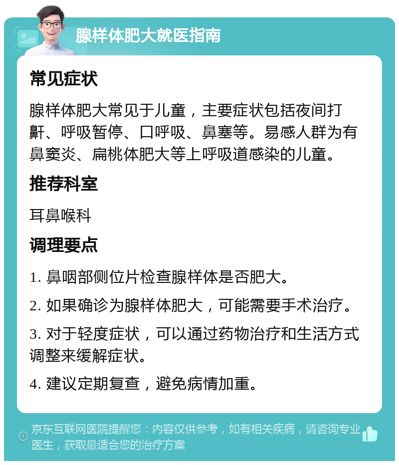 腺样体肥大就医指南 常见症状 腺样体肥大常见于儿童，主要症状包括夜间打鼾、呼吸暂停、口呼吸、鼻塞等。易感人群为有鼻窦炎、扁桃体肥大等上呼吸道感染的儿童。 推荐科室 耳鼻喉科 调理要点 1. 鼻咽部侧位片检查腺样体是否肥大。 2. 如果确诊为腺样体肥大，可能需要手术治疗。 3. 对于轻度症状，可以通过药物治疗和生活方式调整来缓解症状。 4. 建议定期复查，避免病情加重。