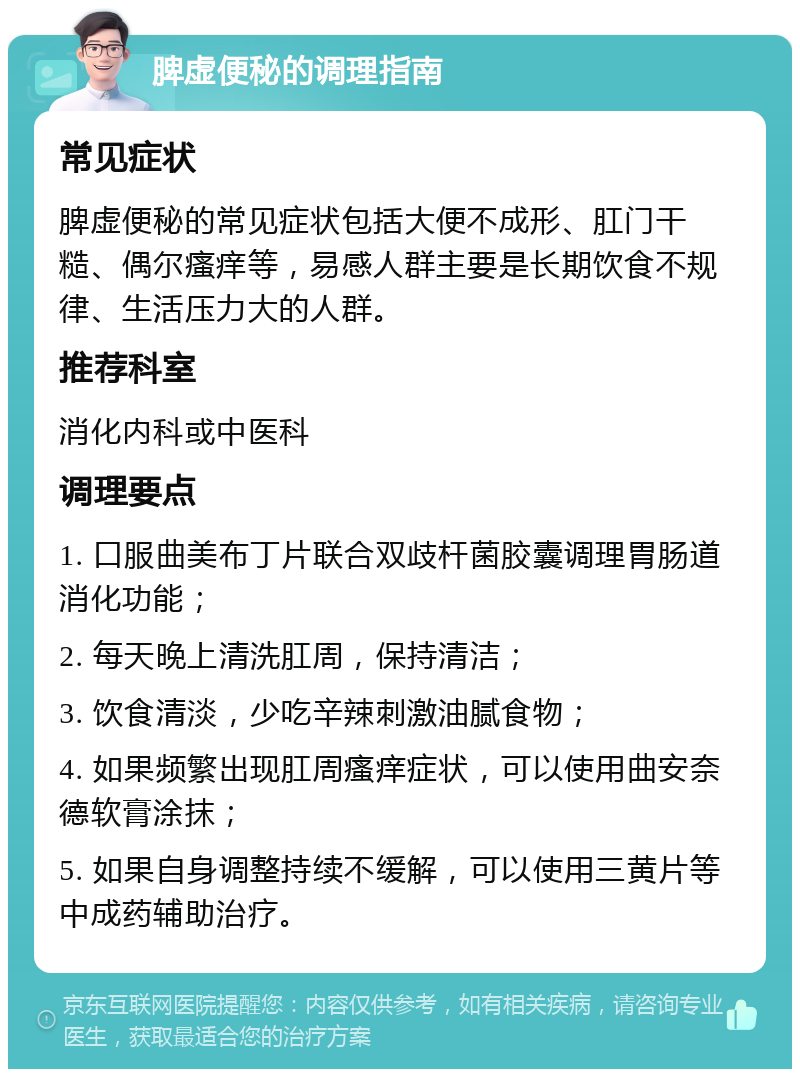 脾虚便秘的调理指南 常见症状 脾虚便秘的常见症状包括大便不成形、肛门干糙、偶尔瘙痒等，易感人群主要是长期饮食不规律、生活压力大的人群。 推荐科室 消化内科或中医科 调理要点 1. 口服曲美布丁片联合双歧杆菌胶囊调理胃肠道消化功能； 2. 每天晚上清洗肛周，保持清洁； 3. 饮食清淡，少吃辛辣刺激油腻食物； 4. 如果频繁出现肛周瘙痒症状，可以使用曲安奈德软膏涂抹； 5. 如果自身调整持续不缓解，可以使用三黄片等中成药辅助治疗。