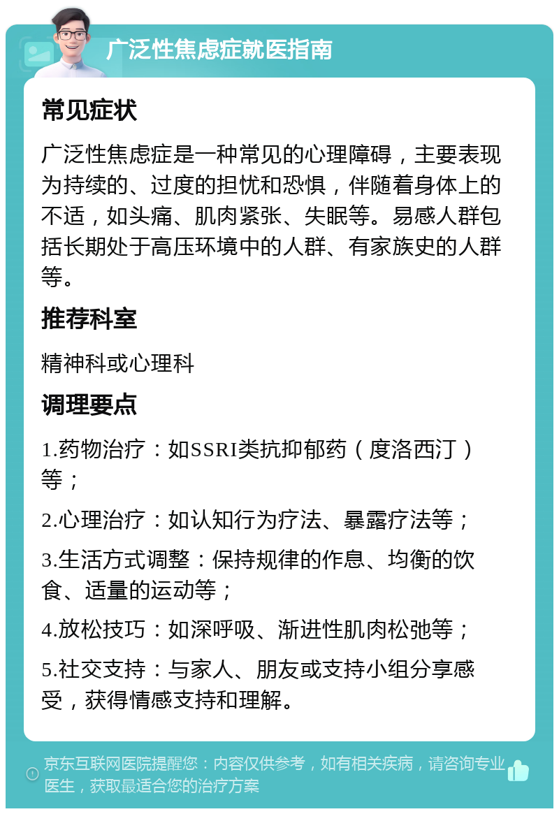 广泛性焦虑症就医指南 常见症状 广泛性焦虑症是一种常见的心理障碍，主要表现为持续的、过度的担忧和恐惧，伴随着身体上的不适，如头痛、肌肉紧张、失眠等。易感人群包括长期处于高压环境中的人群、有家族史的人群等。 推荐科室 精神科或心理科 调理要点 1.药物治疗：如SSRI类抗抑郁药（度洛西汀）等； 2.心理治疗：如认知行为疗法、暴露疗法等； 3.生活方式调整：保持规律的作息、均衡的饮食、适量的运动等； 4.放松技巧：如深呼吸、渐进性肌肉松弛等； 5.社交支持：与家人、朋友或支持小组分享感受，获得情感支持和理解。