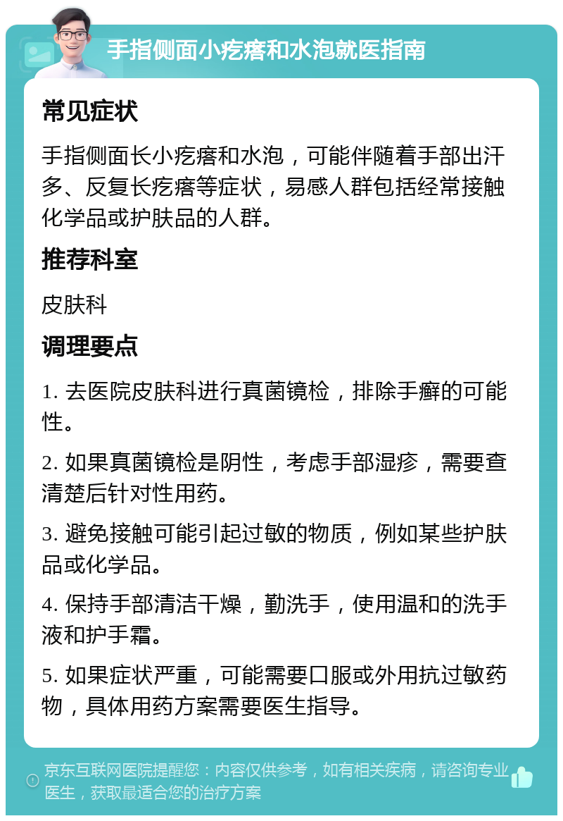 手指侧面小疙瘩和水泡就医指南 常见症状 手指侧面长小疙瘩和水泡，可能伴随着手部出汗多、反复长疙瘩等症状，易感人群包括经常接触化学品或护肤品的人群。 推荐科室 皮肤科 调理要点 1. 去医院皮肤科进行真菌镜检，排除手癣的可能性。 2. 如果真菌镜检是阴性，考虑手部湿疹，需要查清楚后针对性用药。 3. 避免接触可能引起过敏的物质，例如某些护肤品或化学品。 4. 保持手部清洁干燥，勤洗手，使用温和的洗手液和护手霜。 5. 如果症状严重，可能需要口服或外用抗过敏药物，具体用药方案需要医生指导。