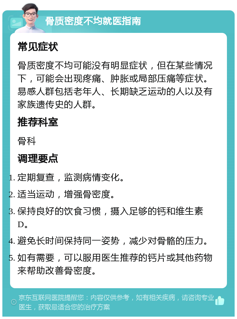 骨质密度不均就医指南 常见症状 骨质密度不均可能没有明显症状，但在某些情况下，可能会出现疼痛、肿胀或局部压痛等症状。易感人群包括老年人、长期缺乏运动的人以及有家族遗传史的人群。 推荐科室 骨科 调理要点 定期复查，监测病情变化。 适当运动，增强骨密度。 保持良好的饮食习惯，摄入足够的钙和维生素D。 避免长时间保持同一姿势，减少对骨骼的压力。 如有需要，可以服用医生推荐的钙片或其他药物来帮助改善骨密度。