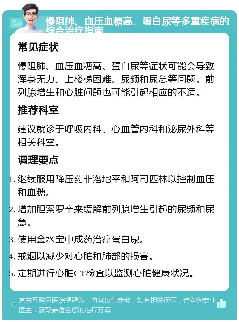 慢阻肺、血压血糖高、蛋白尿等多重疾病的综合治疗指南 常见症状 慢阻肺、血压血糖高、蛋白尿等症状可能会导致浑身无力、上楼梯困难、尿频和尿急等问题。前列腺增生和心脏问题也可能引起相应的不适。 推荐科室 建议就诊于呼吸内科、心血管内科和泌尿外科等相关科室。 调理要点 继续服用降压药非洛地平和阿司匹林以控制血压和血糖。 增加胆索罗辛来缓解前列腺增生引起的尿频和尿急。 使用金水宝中成药治疗蛋白尿。 戒烟以减少对心脏和肺部的损害。 定期进行心脏CT检查以监测心脏健康状况。