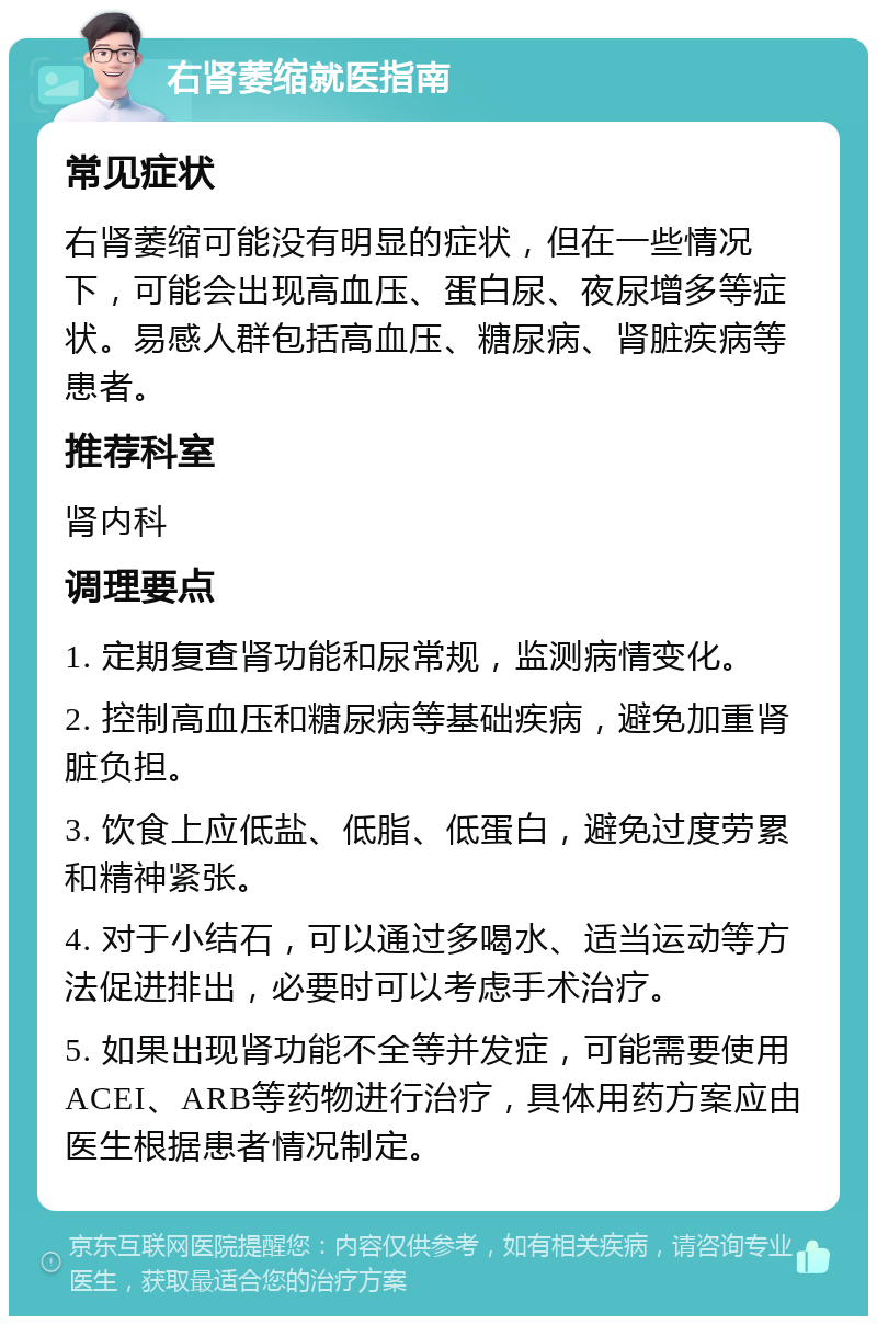 右肾萎缩就医指南 常见症状 右肾萎缩可能没有明显的症状，但在一些情况下，可能会出现高血压、蛋白尿、夜尿增多等症状。易感人群包括高血压、糖尿病、肾脏疾病等患者。 推荐科室 肾内科 调理要点 1. 定期复查肾功能和尿常规，监测病情变化。 2. 控制高血压和糖尿病等基础疾病，避免加重肾脏负担。 3. 饮食上应低盐、低脂、低蛋白，避免过度劳累和精神紧张。 4. 对于小结石，可以通过多喝水、适当运动等方法促进排出，必要时可以考虑手术治疗。 5. 如果出现肾功能不全等并发症，可能需要使用ACEI、ARB等药物进行治疗，具体用药方案应由医生根据患者情况制定。