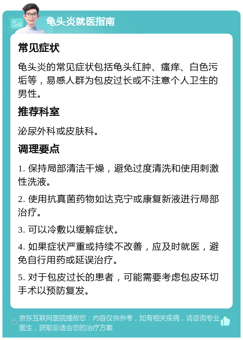 龟头炎就医指南 常见症状 龟头炎的常见症状包括龟头红肿、瘙痒、白色污垢等，易感人群为包皮过长或不注意个人卫生的男性。 推荐科室 泌尿外科或皮肤科。 调理要点 1. 保持局部清洁干燥，避免过度清洗和使用刺激性洗液。 2. 使用抗真菌药物如达克宁或康复新液进行局部治疗。 3. 可以冷敷以缓解症状。 4. 如果症状严重或持续不改善，应及时就医，避免自行用药或延误治疗。 5. 对于包皮过长的患者，可能需要考虑包皮环切手术以预防复发。