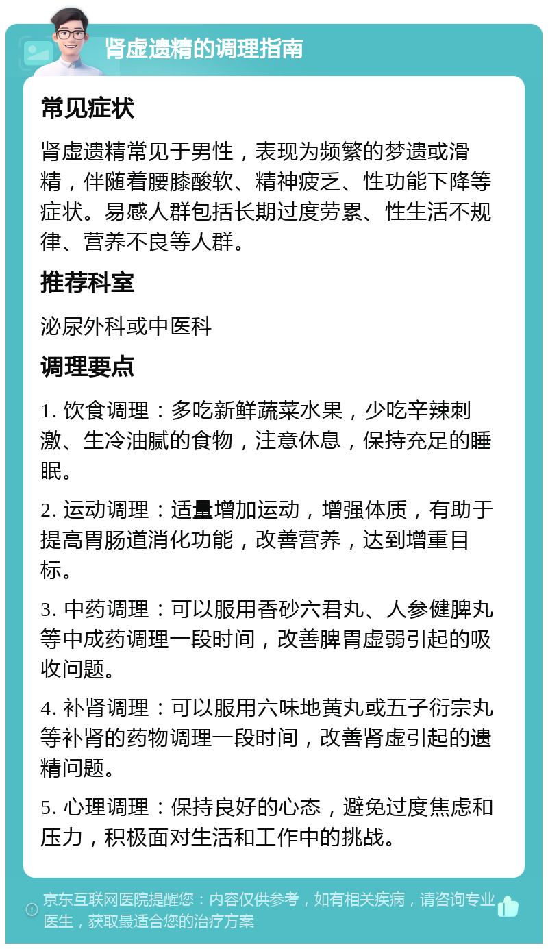 肾虚遗精的调理指南 常见症状 肾虚遗精常见于男性，表现为频繁的梦遗或滑精，伴随着腰膝酸软、精神疲乏、性功能下降等症状。易感人群包括长期过度劳累、性生活不规律、营养不良等人群。 推荐科室 泌尿外科或中医科 调理要点 1. 饮食调理：多吃新鲜蔬菜水果，少吃辛辣刺激、生冷油腻的食物，注意休息，保持充足的睡眠。 2. 运动调理：适量增加运动，增强体质，有助于提高胃肠道消化功能，改善营养，达到增重目标。 3. 中药调理：可以服用香砂六君丸、人参健脾丸等中成药调理一段时间，改善脾胃虚弱引起的吸收问题。 4. 补肾调理：可以服用六味地黄丸或五子衍宗丸等补肾的药物调理一段时间，改善肾虚引起的遗精问题。 5. 心理调理：保持良好的心态，避免过度焦虑和压力，积极面对生活和工作中的挑战。