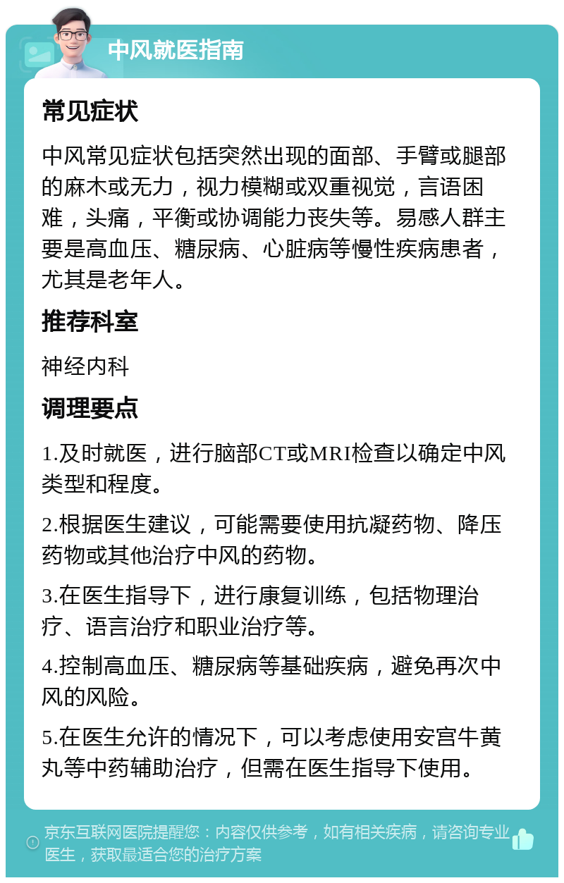 中风就医指南 常见症状 中风常见症状包括突然出现的面部、手臂或腿部的麻木或无力，视力模糊或双重视觉，言语困难，头痛，平衡或协调能力丧失等。易感人群主要是高血压、糖尿病、心脏病等慢性疾病患者，尤其是老年人。 推荐科室 神经内科 调理要点 1.及时就医，进行脑部CT或MRI检查以确定中风类型和程度。 2.根据医生建议，可能需要使用抗凝药物、降压药物或其他治疗中风的药物。 3.在医生指导下，进行康复训练，包括物理治疗、语言治疗和职业治疗等。 4.控制高血压、糖尿病等基础疾病，避免再次中风的风险。 5.在医生允许的情况下，可以考虑使用安宫牛黄丸等中药辅助治疗，但需在医生指导下使用。