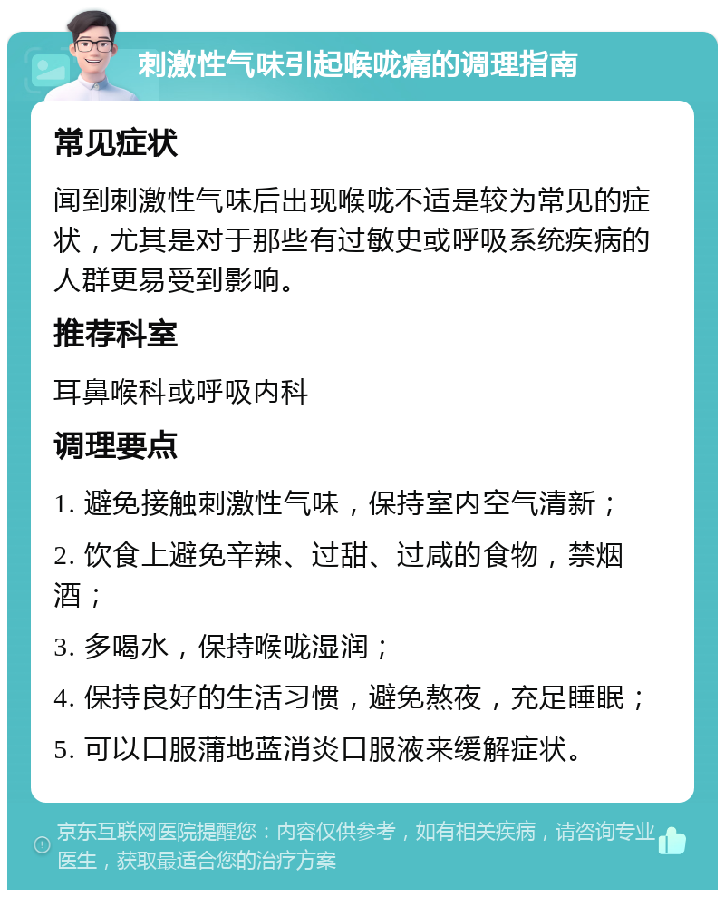 刺激性气味引起喉咙痛的调理指南 常见症状 闻到刺激性气味后出现喉咙不适是较为常见的症状，尤其是对于那些有过敏史或呼吸系统疾病的人群更易受到影响。 推荐科室 耳鼻喉科或呼吸内科 调理要点 1. 避免接触刺激性气味，保持室内空气清新； 2. 饮食上避免辛辣、过甜、过咸的食物，禁烟酒； 3. 多喝水，保持喉咙湿润； 4. 保持良好的生活习惯，避免熬夜，充足睡眠； 5. 可以口服蒲地蓝消炎口服液来缓解症状。