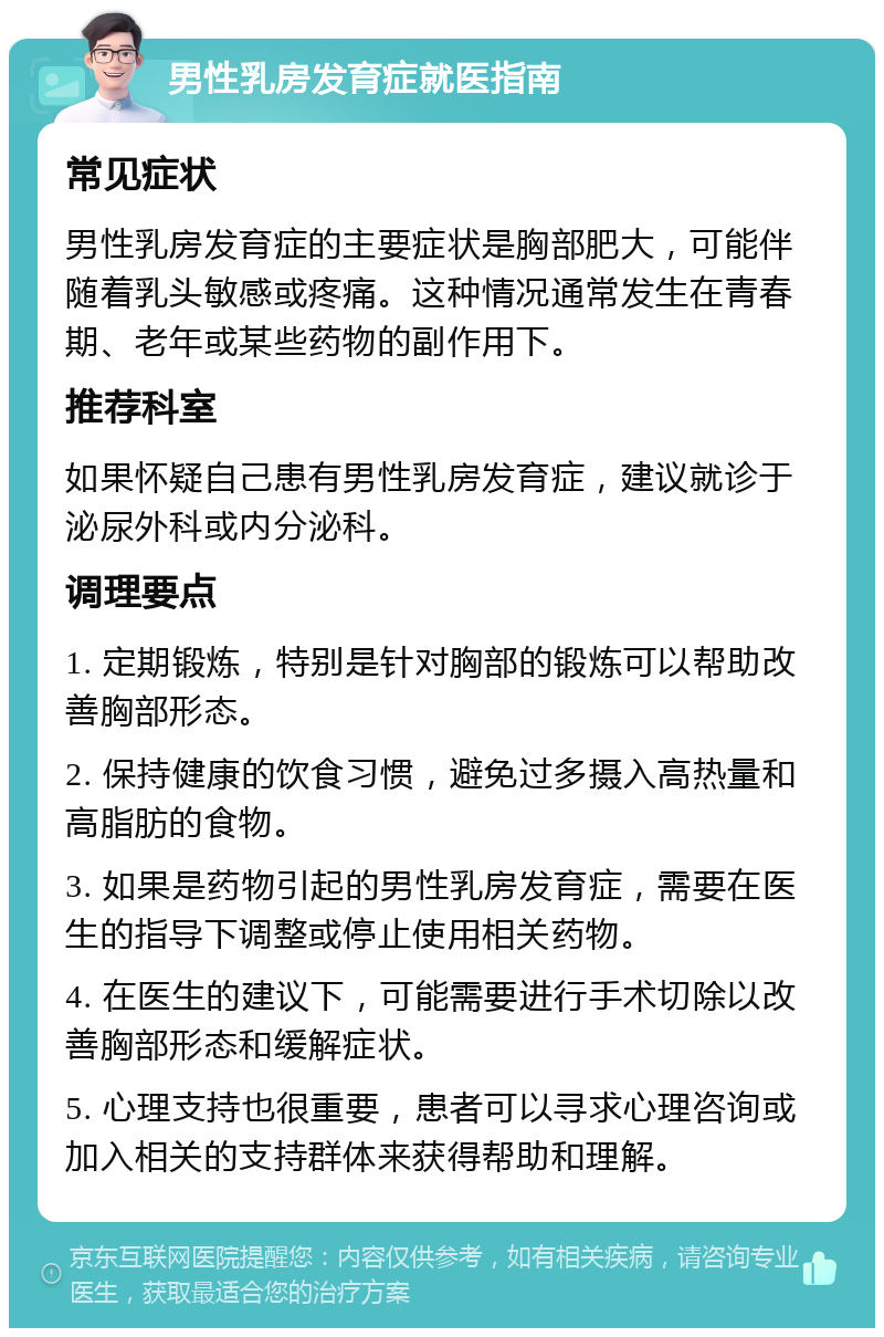 男性乳房发育症就医指南 常见症状 男性乳房发育症的主要症状是胸部肥大，可能伴随着乳头敏感或疼痛。这种情况通常发生在青春期、老年或某些药物的副作用下。 推荐科室 如果怀疑自己患有男性乳房发育症，建议就诊于泌尿外科或内分泌科。 调理要点 1. 定期锻炼，特别是针对胸部的锻炼可以帮助改善胸部形态。 2. 保持健康的饮食习惯，避免过多摄入高热量和高脂肪的食物。 3. 如果是药物引起的男性乳房发育症，需要在医生的指导下调整或停止使用相关药物。 4. 在医生的建议下，可能需要进行手术切除以改善胸部形态和缓解症状。 5. 心理支持也很重要，患者可以寻求心理咨询或加入相关的支持群体来获得帮助和理解。