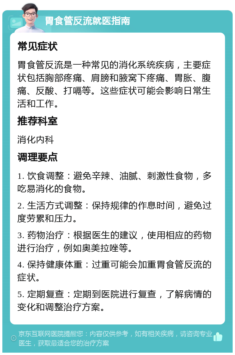 胃食管反流就医指南 常见症状 胃食管反流是一种常见的消化系统疾病，主要症状包括胸部疼痛、肩膀和腋窝下疼痛、胃胀、腹痛、反酸、打嗝等。这些症状可能会影响日常生活和工作。 推荐科室 消化内科 调理要点 1. 饮食调整：避免辛辣、油腻、刺激性食物，多吃易消化的食物。 2. 生活方式调整：保持规律的作息时间，避免过度劳累和压力。 3. 药物治疗：根据医生的建议，使用相应的药物进行治疗，例如奥美拉唑等。 4. 保持健康体重：过重可能会加重胃食管反流的症状。 5. 定期复查：定期到医院进行复查，了解病情的变化和调整治疗方案。