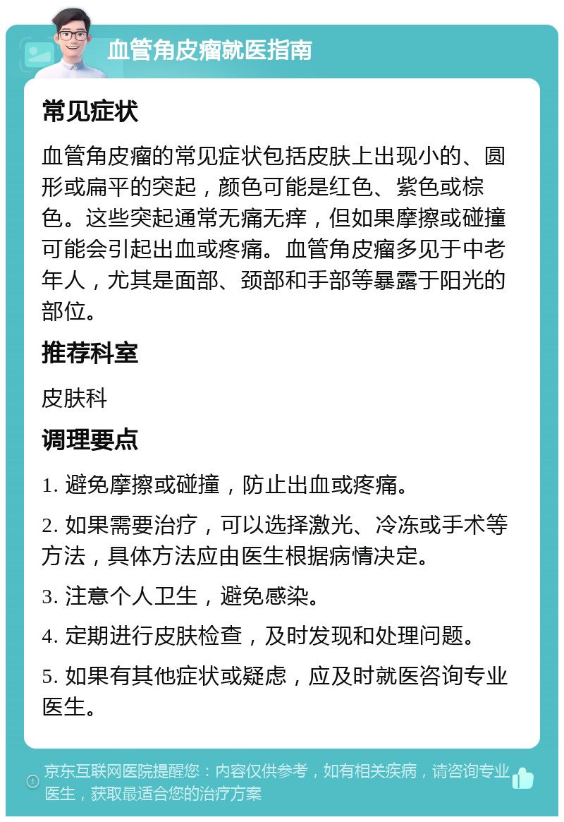 血管角皮瘤就医指南 常见症状 血管角皮瘤的常见症状包括皮肤上出现小的、圆形或扁平的突起，颜色可能是红色、紫色或棕色。这些突起通常无痛无痒，但如果摩擦或碰撞可能会引起出血或疼痛。血管角皮瘤多见于中老年人，尤其是面部、颈部和手部等暴露于阳光的部位。 推荐科室 皮肤科 调理要点 1. 避免摩擦或碰撞，防止出血或疼痛。 2. 如果需要治疗，可以选择激光、冷冻或手术等方法，具体方法应由医生根据病情决定。 3. 注意个人卫生，避免感染。 4. 定期进行皮肤检查，及时发现和处理问题。 5. 如果有其他症状或疑虑，应及时就医咨询专业医生。