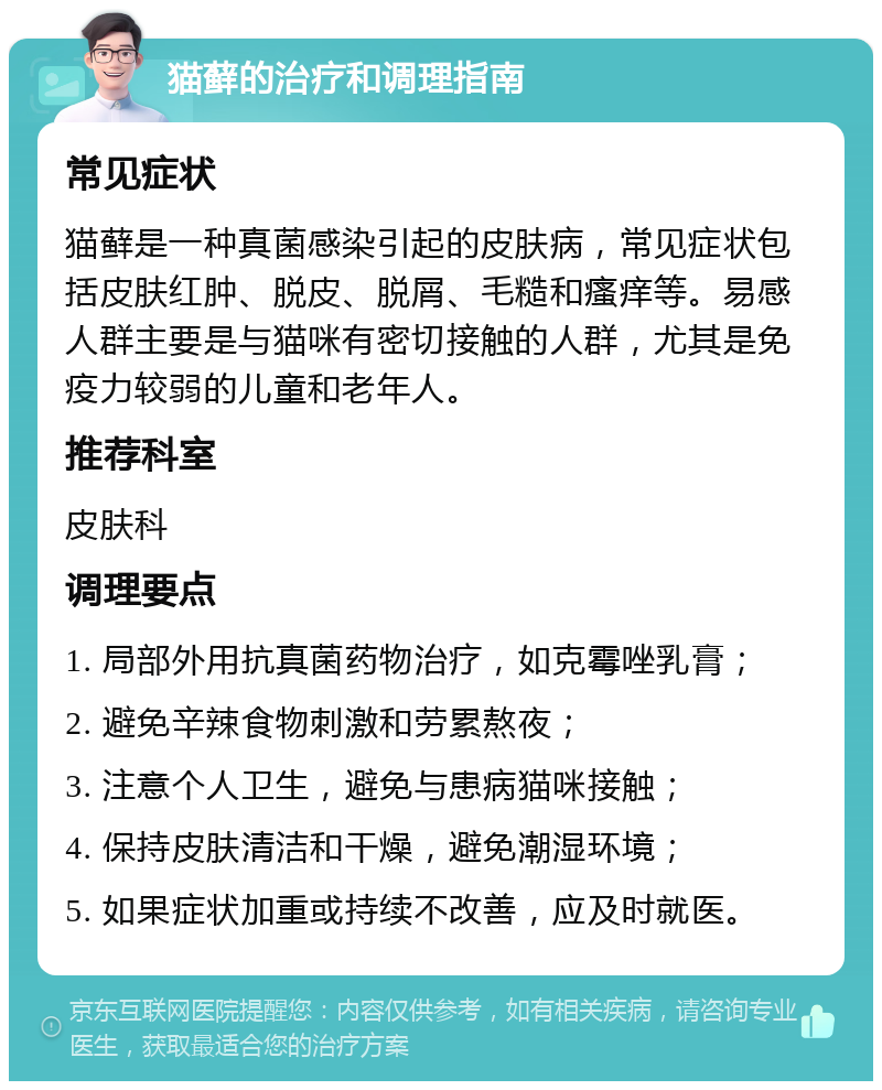 猫藓的治疗和调理指南 常见症状 猫藓是一种真菌感染引起的皮肤病，常见症状包括皮肤红肿、脱皮、脱屑、毛糙和瘙痒等。易感人群主要是与猫咪有密切接触的人群，尤其是免疫力较弱的儿童和老年人。 推荐科室 皮肤科 调理要点 1. 局部外用抗真菌药物治疗，如克霉唑乳膏； 2. 避免辛辣食物刺激和劳累熬夜； 3. 注意个人卫生，避免与患病猫咪接触； 4. 保持皮肤清洁和干燥，避免潮湿环境； 5. 如果症状加重或持续不改善，应及时就医。