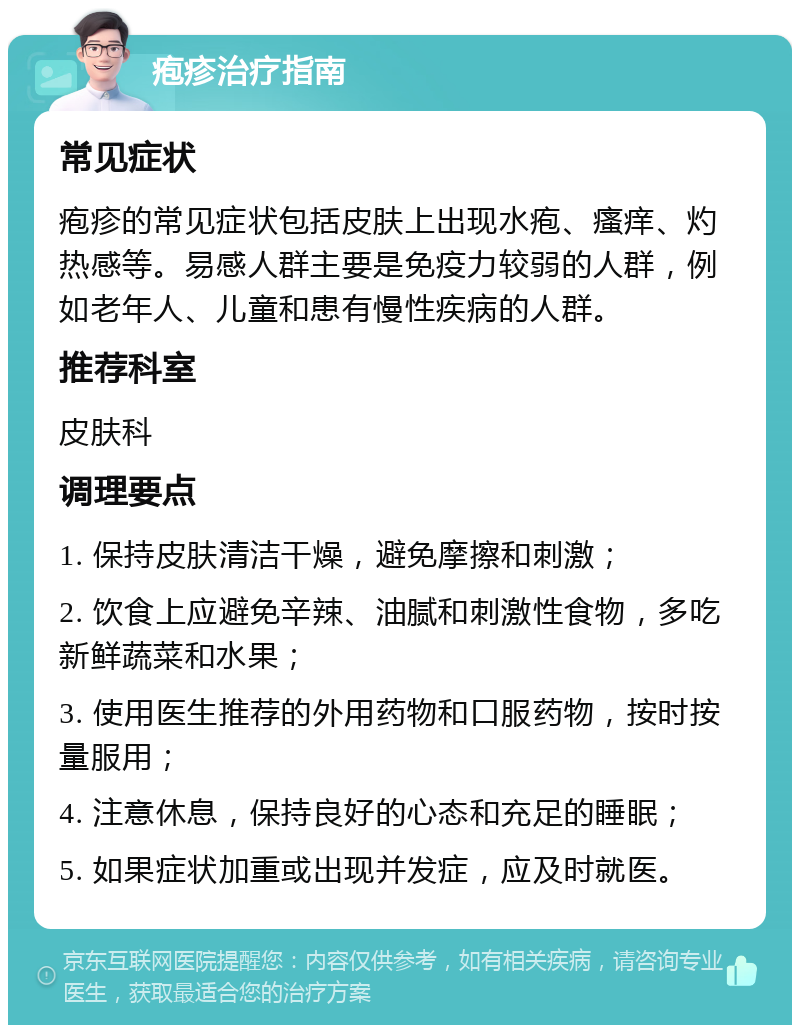 疱疹治疗指南 常见症状 疱疹的常见症状包括皮肤上出现水疱、瘙痒、灼热感等。易感人群主要是免疫力较弱的人群，例如老年人、儿童和患有慢性疾病的人群。 推荐科室 皮肤科 调理要点 1. 保持皮肤清洁干燥，避免摩擦和刺激； 2. 饮食上应避免辛辣、油腻和刺激性食物，多吃新鲜蔬菜和水果； 3. 使用医生推荐的外用药物和口服药物，按时按量服用； 4. 注意休息，保持良好的心态和充足的睡眠； 5. 如果症状加重或出现并发症，应及时就医。