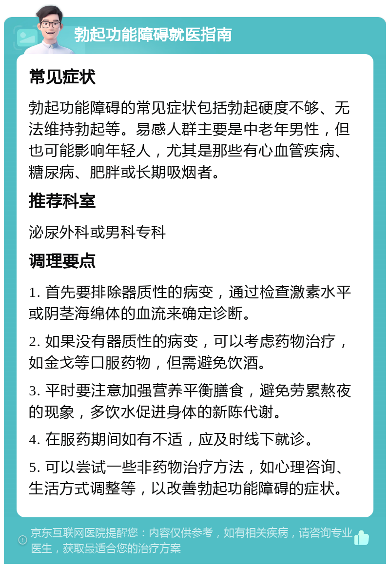 勃起功能障碍就医指南 常见症状 勃起功能障碍的常见症状包括勃起硬度不够、无法维持勃起等。易感人群主要是中老年男性，但也可能影响年轻人，尤其是那些有心血管疾病、糖尿病、肥胖或长期吸烟者。 推荐科室 泌尿外科或男科专科 调理要点 1. 首先要排除器质性的病变，通过检查激素水平或阴茎海绵体的血流来确定诊断。 2. 如果没有器质性的病变，可以考虑药物治疗，如金戈等口服药物，但需避免饮酒。 3. 平时要注意加强营养平衡膳食，避免劳累熬夜的现象，多饮水促进身体的新陈代谢。 4. 在服药期间如有不适，应及时线下就诊。 5. 可以尝试一些非药物治疗方法，如心理咨询、生活方式调整等，以改善勃起功能障碍的症状。