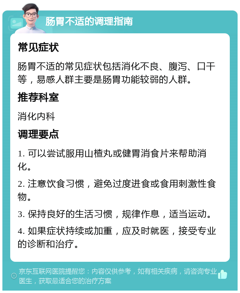 肠胃不适的调理指南 常见症状 肠胃不适的常见症状包括消化不良、腹泻、口干等，易感人群主要是肠胃功能较弱的人群。 推荐科室 消化内科 调理要点 1. 可以尝试服用山楂丸或健胃消食片来帮助消化。 2. 注意饮食习惯，避免过度进食或食用刺激性食物。 3. 保持良好的生活习惯，规律作息，适当运动。 4. 如果症状持续或加重，应及时就医，接受专业的诊断和治疗。