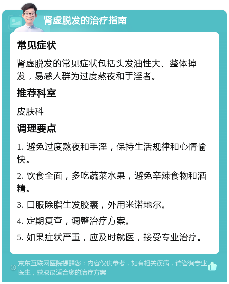 肾虚脱发的治疗指南 常见症状 肾虚脱发的常见症状包括头发油性大、整体掉发，易感人群为过度熬夜和手淫者。 推荐科室 皮肤科 调理要点 1. 避免过度熬夜和手淫，保持生活规律和心情愉快。 2. 饮食全面，多吃蔬菜水果，避免辛辣食物和酒精。 3. 口服除脂生发胶囊，外用米诺地尔。 4. 定期复查，调整治疗方案。 5. 如果症状严重，应及时就医，接受专业治疗。