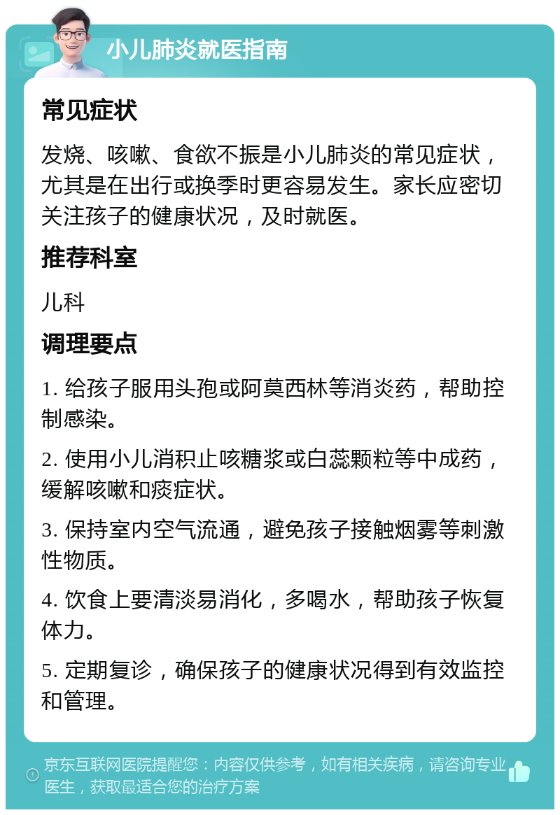 小儿肺炎就医指南 常见症状 发烧、咳嗽、食欲不振是小儿肺炎的常见症状，尤其是在出行或换季时更容易发生。家长应密切关注孩子的健康状况，及时就医。 推荐科室 儿科 调理要点 1. 给孩子服用头孢或阿莫西林等消炎药，帮助控制感染。 2. 使用小儿消积止咳糖浆或白蕊颗粒等中成药，缓解咳嗽和痰症状。 3. 保持室内空气流通，避免孩子接触烟雾等刺激性物质。 4. 饮食上要清淡易消化，多喝水，帮助孩子恢复体力。 5. 定期复诊，确保孩子的健康状况得到有效监控和管理。