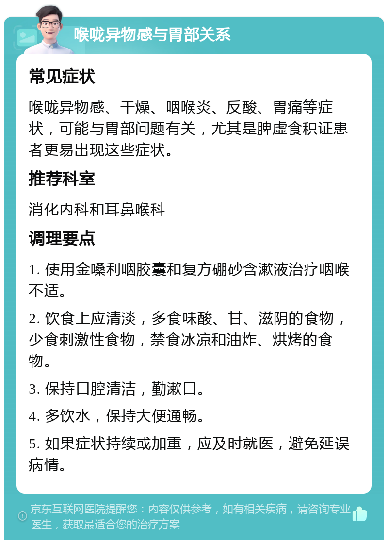 喉咙异物感与胃部关系 常见症状 喉咙异物感、干燥、咽喉炎、反酸、胃痛等症状，可能与胃部问题有关，尤其是脾虚食积证患者更易出现这些症状。 推荐科室 消化内科和耳鼻喉科 调理要点 1. 使用金嗓利咽胶囊和复方硼砂含漱液治疗咽喉不适。 2. 饮食上应清淡，多食味酸、甘、滋阴的食物，少食刺激性食物，禁食冰凉和油炸、烘烤的食物。 3. 保持口腔清洁，勤漱口。 4. 多饮水，保持大便通畅。 5. 如果症状持续或加重，应及时就医，避免延误病情。