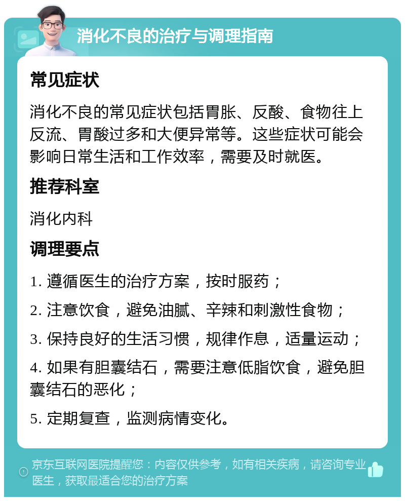 消化不良的治疗与调理指南 常见症状 消化不良的常见症状包括胃胀、反酸、食物往上反流、胃酸过多和大便异常等。这些症状可能会影响日常生活和工作效率，需要及时就医。 推荐科室 消化内科 调理要点 1. 遵循医生的治疗方案，按时服药； 2. 注意饮食，避免油腻、辛辣和刺激性食物； 3. 保持良好的生活习惯，规律作息，适量运动； 4. 如果有胆囊结石，需要注意低脂饮食，避免胆囊结石的恶化； 5. 定期复查，监测病情变化。