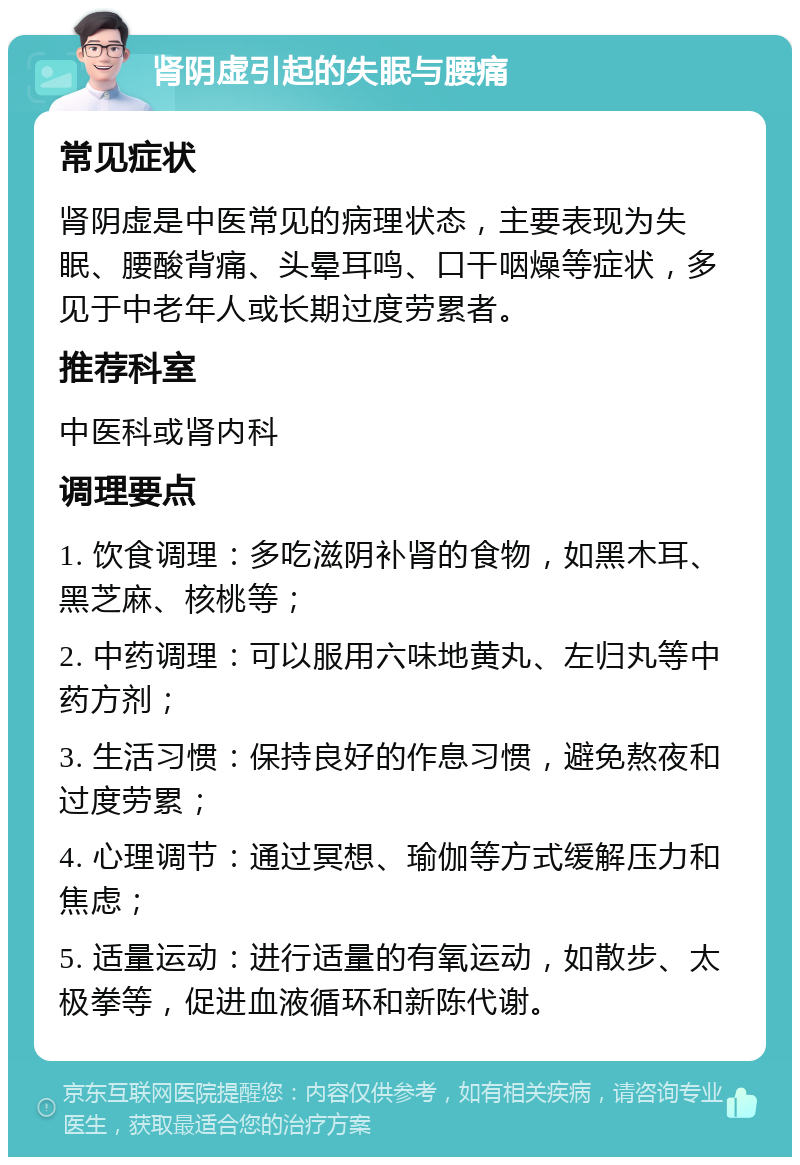 肾阴虚引起的失眠与腰痛 常见症状 肾阴虚是中医常见的病理状态，主要表现为失眠、腰酸背痛、头晕耳鸣、口干咽燥等症状，多见于中老年人或长期过度劳累者。 推荐科室 中医科或肾内科 调理要点 1. 饮食调理：多吃滋阴补肾的食物，如黑木耳、黑芝麻、核桃等； 2. 中药调理：可以服用六味地黄丸、左归丸等中药方剂； 3. 生活习惯：保持良好的作息习惯，避免熬夜和过度劳累； 4. 心理调节：通过冥想、瑜伽等方式缓解压力和焦虑； 5. 适量运动：进行适量的有氧运动，如散步、太极拳等，促进血液循环和新陈代谢。