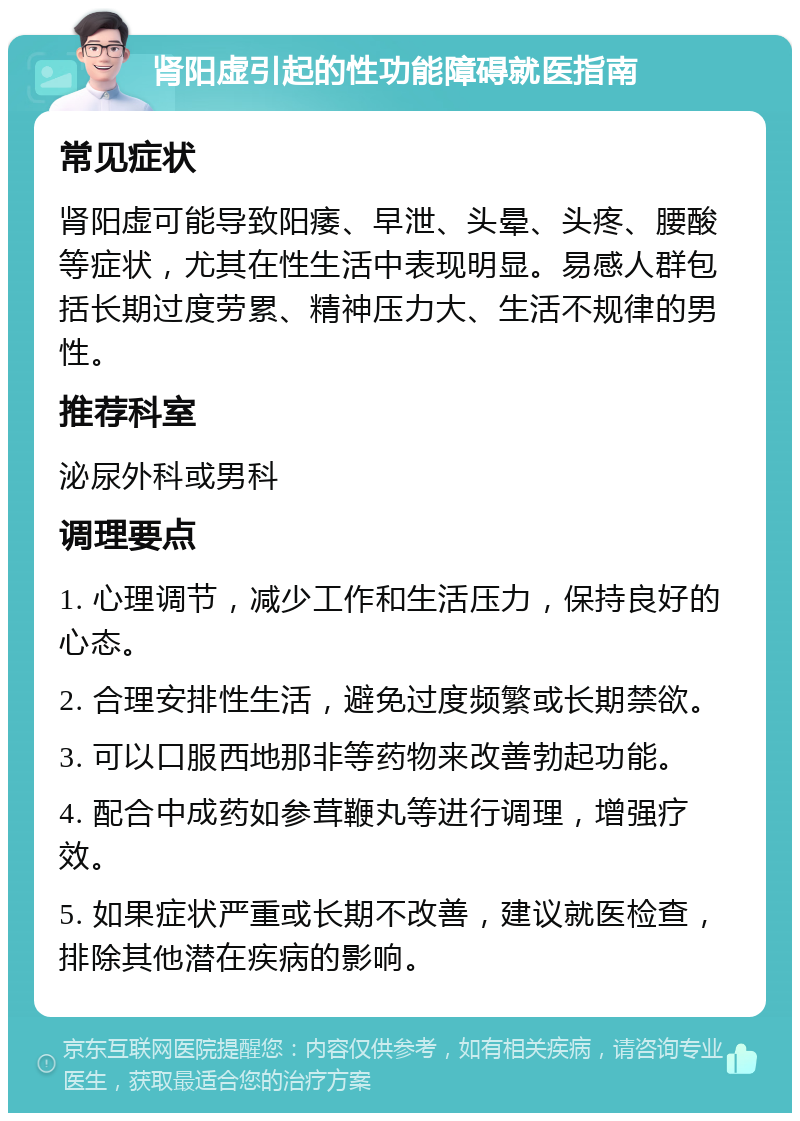 肾阳虚引起的性功能障碍就医指南 常见症状 肾阳虚可能导致阳痿、早泄、头晕、头疼、腰酸等症状，尤其在性生活中表现明显。易感人群包括长期过度劳累、精神压力大、生活不规律的男性。 推荐科室 泌尿外科或男科 调理要点 1. 心理调节，减少工作和生活压力，保持良好的心态。 2. 合理安排性生活，避免过度频繁或长期禁欲。 3. 可以口服西地那非等药物来改善勃起功能。 4. 配合中成药如参茸鞭丸等进行调理，增强疗效。 5. 如果症状严重或长期不改善，建议就医检查，排除其他潜在疾病的影响。