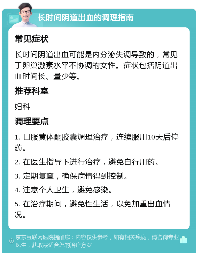 长时间阴道出血的调理指南 常见症状 长时间阴道出血可能是内分泌失调导致的，常见于卵巢激素水平不协调的女性。症状包括阴道出血时间长、量少等。 推荐科室 妇科 调理要点 1. 口服黄体酮胶囊调理治疗，连续服用10天后停药。 2. 在医生指导下进行治疗，避免自行用药。 3. 定期复查，确保病情得到控制。 4. 注意个人卫生，避免感染。 5. 在治疗期间，避免性生活，以免加重出血情况。