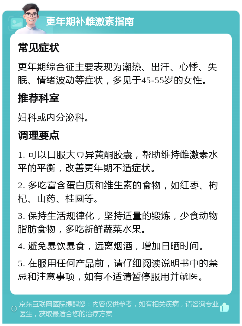 更年期补雌激素指南 常见症状 更年期综合征主要表现为潮热、出汗、心悸、失眠、情绪波动等症状，多见于45-55岁的女性。 推荐科室 妇科或内分泌科。 调理要点 1. 可以口服大豆异黄酮胶囊，帮助维持雌激素水平的平衡，改善更年期不适症状。 2. 多吃富含蛋白质和维生素的食物，如红枣、枸杞、山药、桂圆等。 3. 保持生活规律化，坚持适量的锻炼，少食动物脂肪食物，多吃新鲜蔬菜水果。 4. 避免暴饮暴食，远离烟酒，增加日晒时间。 5. 在服用任何产品前，请仔细阅读说明书中的禁忌和注意事项，如有不适请暂停服用并就医。