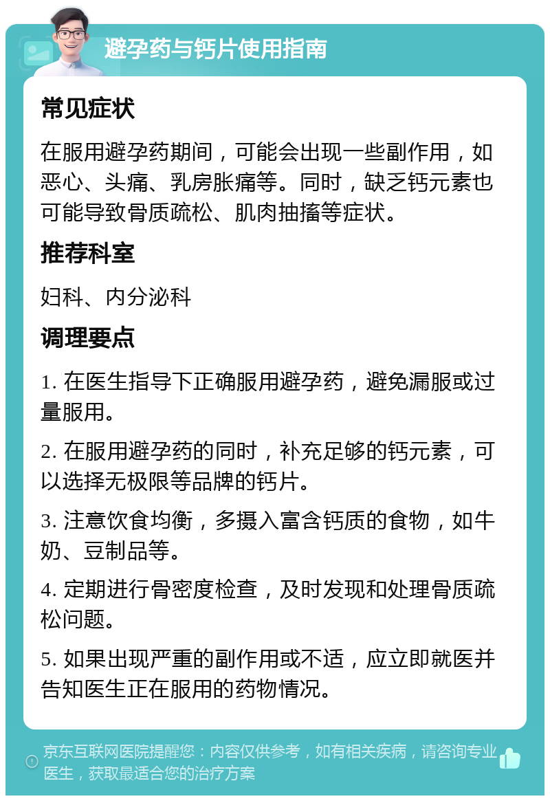 避孕药与钙片使用指南 常见症状 在服用避孕药期间，可能会出现一些副作用，如恶心、头痛、乳房胀痛等。同时，缺乏钙元素也可能导致骨质疏松、肌肉抽搐等症状。 推荐科室 妇科、内分泌科 调理要点 1. 在医生指导下正确服用避孕药，避免漏服或过量服用。 2. 在服用避孕药的同时，补充足够的钙元素，可以选择无极限等品牌的钙片。 3. 注意饮食均衡，多摄入富含钙质的食物，如牛奶、豆制品等。 4. 定期进行骨密度检查，及时发现和处理骨质疏松问题。 5. 如果出现严重的副作用或不适，应立即就医并告知医生正在服用的药物情况。