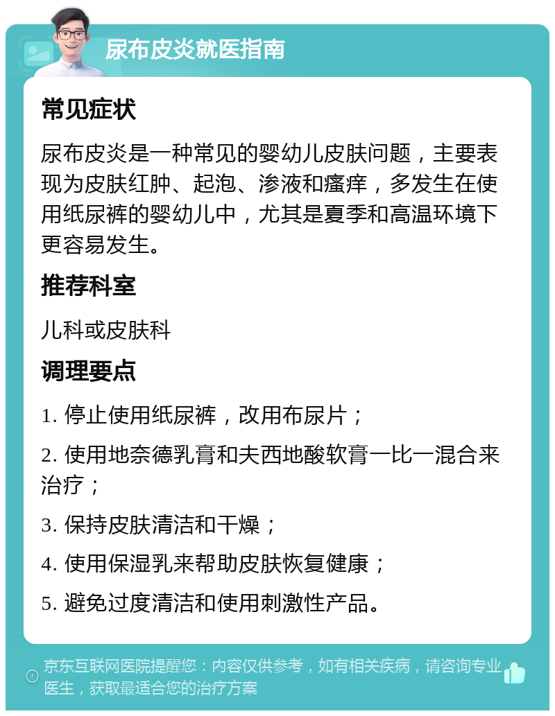 尿布皮炎就医指南 常见症状 尿布皮炎是一种常见的婴幼儿皮肤问题，主要表现为皮肤红肿、起泡、渗液和瘙痒，多发生在使用纸尿裤的婴幼儿中，尤其是夏季和高温环境下更容易发生。 推荐科室 儿科或皮肤科 调理要点 1. 停止使用纸尿裤，改用布尿片； 2. 使用地奈德乳膏和夫西地酸软膏一比一混合来治疗； 3. 保持皮肤清洁和干燥； 4. 使用保湿乳来帮助皮肤恢复健康； 5. 避免过度清洁和使用刺激性产品。