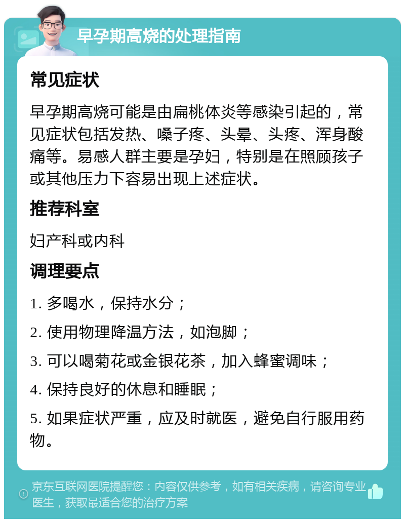 早孕期高烧的处理指南 常见症状 早孕期高烧可能是由扁桃体炎等感染引起的，常见症状包括发热、嗓子疼、头晕、头疼、浑身酸痛等。易感人群主要是孕妇，特别是在照顾孩子或其他压力下容易出现上述症状。 推荐科室 妇产科或内科 调理要点 1. 多喝水，保持水分； 2. 使用物理降温方法，如泡脚； 3. 可以喝菊花或金银花茶，加入蜂蜜调味； 4. 保持良好的休息和睡眠； 5. 如果症状严重，应及时就医，避免自行服用药物。