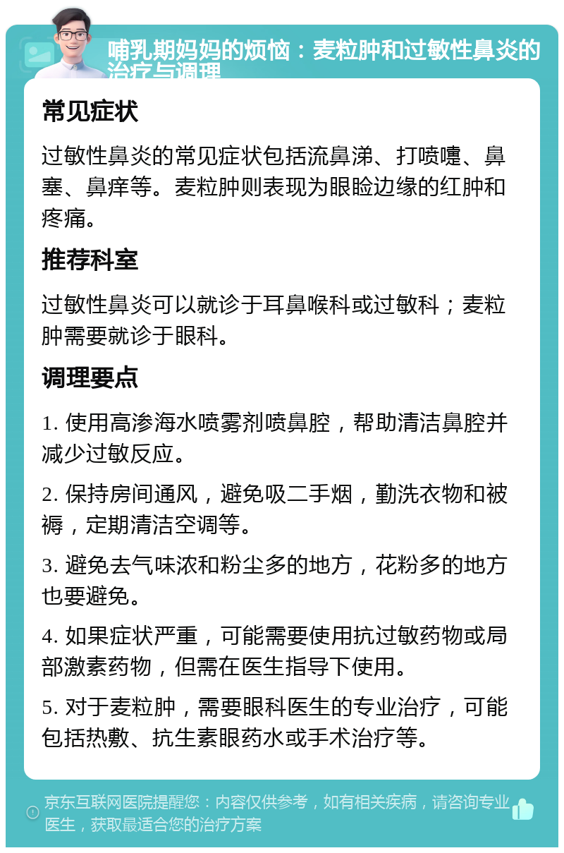 哺乳期妈妈的烦恼：麦粒肿和过敏性鼻炎的治疗与调理 常见症状 过敏性鼻炎的常见症状包括流鼻涕、打喷嚏、鼻塞、鼻痒等。麦粒肿则表现为眼睑边缘的红肿和疼痛。 推荐科室 过敏性鼻炎可以就诊于耳鼻喉科或过敏科；麦粒肿需要就诊于眼科。 调理要点 1. 使用高渗海水喷雾剂喷鼻腔，帮助清洁鼻腔并减少过敏反应。 2. 保持房间通风，避免吸二手烟，勤洗衣物和被褥，定期清洁空调等。 3. 避免去气味浓和粉尘多的地方，花粉多的地方也要避免。 4. 如果症状严重，可能需要使用抗过敏药物或局部激素药物，但需在医生指导下使用。 5. 对于麦粒肿，需要眼科医生的专业治疗，可能包括热敷、抗生素眼药水或手术治疗等。