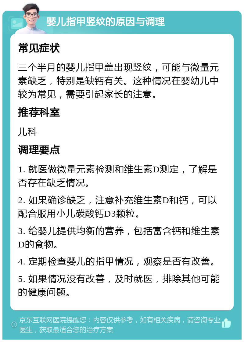 婴儿指甲竖纹的原因与调理 常见症状 三个半月的婴儿指甲盖出现竖纹，可能与微量元素缺乏，特别是缺钙有关。这种情况在婴幼儿中较为常见，需要引起家长的注意。 推荐科室 儿科 调理要点 1. 就医做微量元素检测和维生素D测定，了解是否存在缺乏情况。 2. 如果确诊缺乏，注意补充维生素D和钙，可以配合服用小儿碳酸钙D3颗粒。 3. 给婴儿提供均衡的营养，包括富含钙和维生素D的食物。 4. 定期检查婴儿的指甲情况，观察是否有改善。 5. 如果情况没有改善，及时就医，排除其他可能的健康问题。