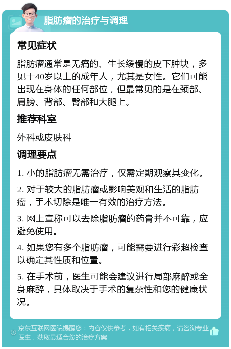 脂肪瘤的治疗与调理 常见症状 脂肪瘤通常是无痛的、生长缓慢的皮下肿块，多见于40岁以上的成年人，尤其是女性。它们可能出现在身体的任何部位，但最常见的是在颈部、肩膀、背部、臀部和大腿上。 推荐科室 外科或皮肤科 调理要点 1. 小的脂肪瘤无需治疗，仅需定期观察其变化。 2. 对于较大的脂肪瘤或影响美观和生活的脂肪瘤，手术切除是唯一有效的治疗方法。 3. 网上宣称可以去除脂肪瘤的药膏并不可靠，应避免使用。 4. 如果您有多个脂肪瘤，可能需要进行彩超检查以确定其性质和位置。 5. 在手术前，医生可能会建议进行局部麻醉或全身麻醉，具体取决于手术的复杂性和您的健康状况。