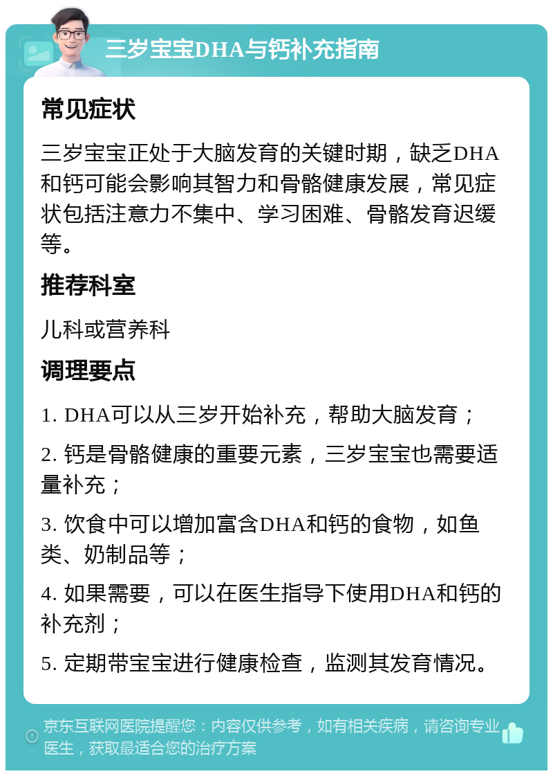 三岁宝宝DHA与钙补充指南 常见症状 三岁宝宝正处于大脑发育的关键时期，缺乏DHA和钙可能会影响其智力和骨骼健康发展，常见症状包括注意力不集中、学习困难、骨骼发育迟缓等。 推荐科室 儿科或营养科 调理要点 1. DHA可以从三岁开始补充，帮助大脑发育； 2. 钙是骨骼健康的重要元素，三岁宝宝也需要适量补充； 3. 饮食中可以增加富含DHA和钙的食物，如鱼类、奶制品等； 4. 如果需要，可以在医生指导下使用DHA和钙的补充剂； 5. 定期带宝宝进行健康检查，监测其发育情况。